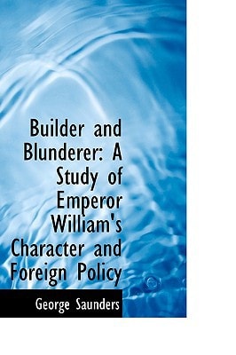 Builder and Blunderer: A Study of Emperor William`s Character and Foreign Policy