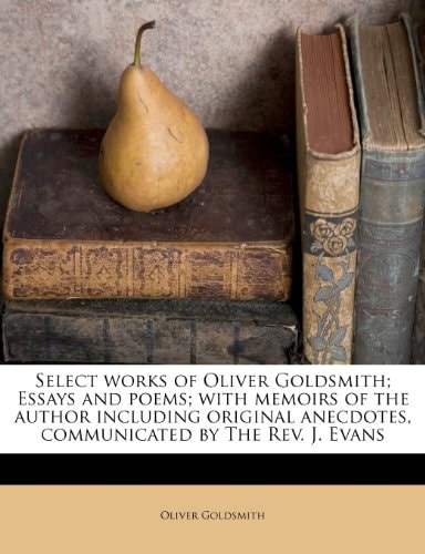 Select works of Oliver Goldsmith; Essays and poems; with memoirs of the author including original anecdotes, communicated by The Rev. J. Evans