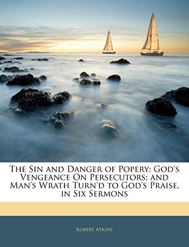 The Sin and Danger of Popery: God`s Vengeance On Persecutors; and Man`s Wrath Turn`d to God`s Praise, in Six Sermons
