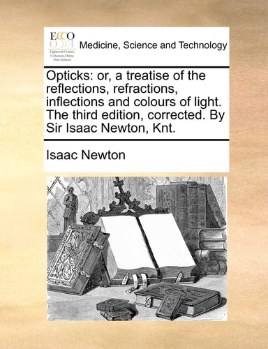 Opticks: or, a treatise of the reflections, refractions, inflections and colours of light. The third edition, corrected. By Sir Isaac Newton, Knt.