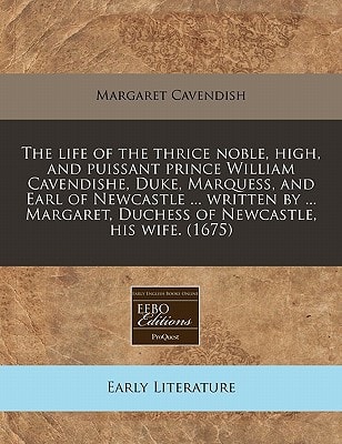 The Life of the Thrice Noble, High, and Puissant Prince William Cavendishe, Duke, Marquess, and Earl of Newcastle ... Written by ... Margaret, Duchess