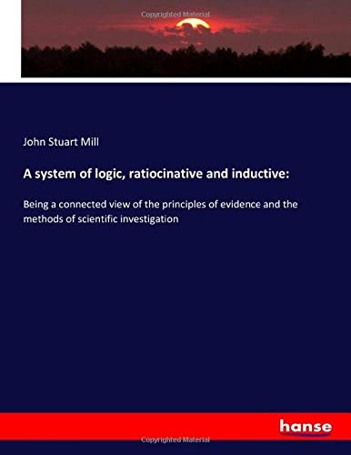A system of logic, ratiocinative and inductive:: Being a connected view of the principles of evidence and the methods of scientific investigation
