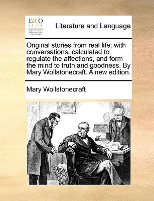 Original stories from real life; with conversations, calculated to regulate the affections, and form the mind to truth and goodness. By Mary Wollstonecraft. A new edition.