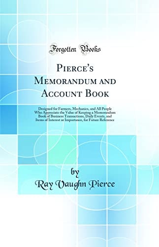 Pierce`s Memorandum and Account Book: Designed for Farmers, Mechanics, and All People Who Appreciate the Value of Keeping a Memorandum Book of ... Interest or Importance, for Future Reference