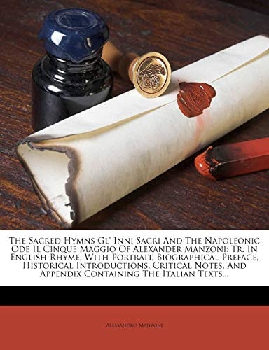 The Sacred Hymns Gl` Inni Sacri And The Napoleonic Ode Il Cinque Maggio Of Alexander Manzoni: Tr. In English Rhyme, With Portrait, Biographical ... And Appendix Containing The Italian Texts...