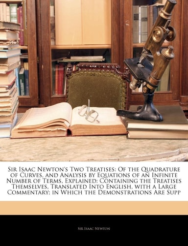 Sir Isaac Newton`s Two Treatises: Of the Quadrature of Curves, and Analysis by Equations of an Infinite Number of Terms, Explained: Containing the ... in Which the Demonstrations Are Supp