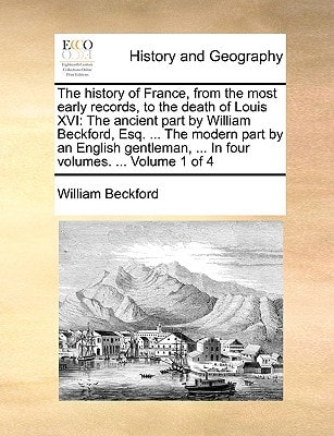 The history of France, from the most early records, to the death of Louis XVI: The ancient part by William Beckford, Esq. ... The modern part by an ... ... In four volumes. ... Volume 1 of 4