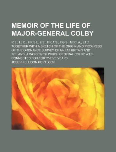 Memoir of the Life of Major-General Colby; R.E., LL.D., F.R.S.L. & E., F.R.A.S., F.G.S., M.R.I.A., Etc Together with a Sketch of the Origin and Progre