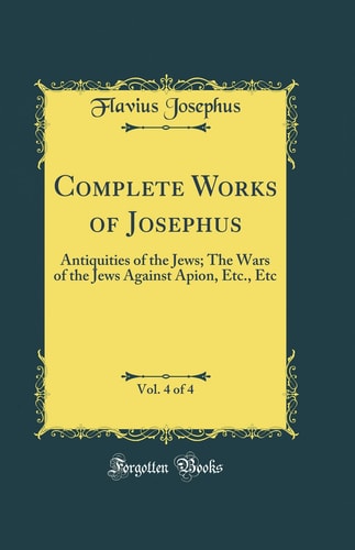 Complete Works of Josephus, Vol. 4 of 4: Antiquities of the Jews; The Wars of the Jews Against Apion, Etc., Etc (Classic Reprint)