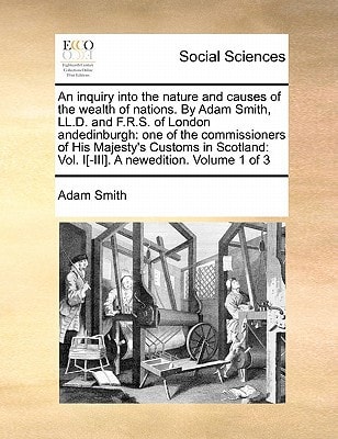 An inquiry into the nature and causes of the wealth of nations. By Adam Smith, LL.D. and F.R.S. of London andedinburgh: one of the commissioners of ... Vol. I[-III]. A newedition. Volume 1 of 3